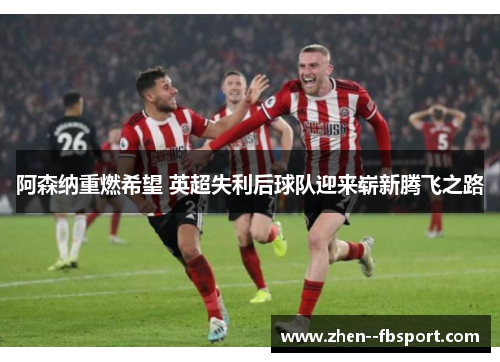 阿森纳重燃希望 英超失利后球队迎来崭新腾飞之路