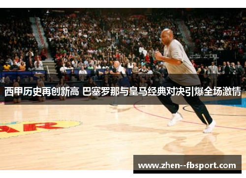 西甲历史再创新高 巴塞罗那与皇马经典对决引爆全场激情