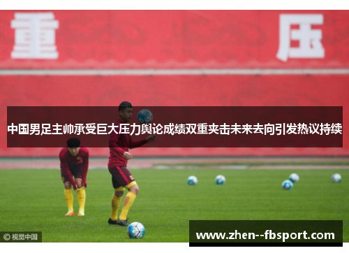 中国男足主帅承受巨大压力舆论成绩双重夹击未来去向引发热议持续 中国男足主帅承受巨大压力舆论成绩双重夹击未来去向引发热议持续